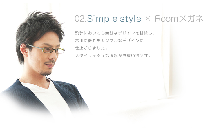 02.Simple style × Roomメガネ 設計においても無駄なデザインを排除し、常用に優れたシンプルなデザインに仕上がりました。スタイリッシュな眼鏡がお買い得です。