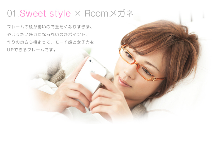 01.Sweet style×Roomメガネ フレームの線が細いので重たくなりすぎず、やぼったい感じにならないのがポイント。作りの良さも相まって、モード感と女子力をUPできるフレームです。 