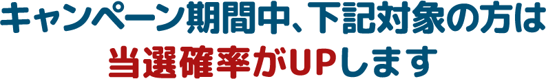 キャンペーン期間中、下記対象の方は当選確率がUPします