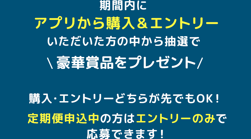 参加方法期間内にアプリから購入＆エントリーいただいた方の中から抽選で豪華賞品をプレゼント！購入・エントリーどちらが先でもOK！