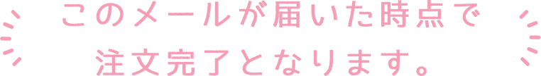 このメールが届いた時点で注文完了となります