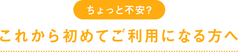 ちょっと不安？これから初めてご利用になる方へ