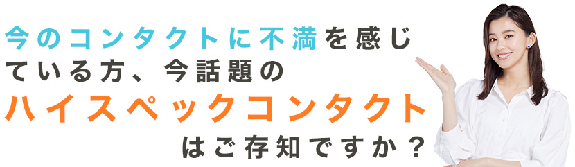 今のコンタクトに不満を感じている方、今話題のハイスペックコンタクトはご存知ですか？